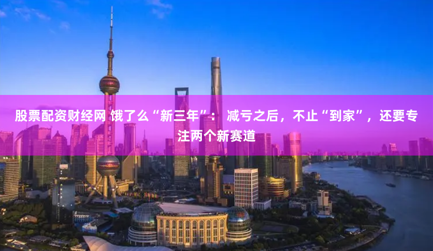 股票配资财经网 饿了么“新三年”： 减亏之后，不止“到家”，还要专注两个新赛道