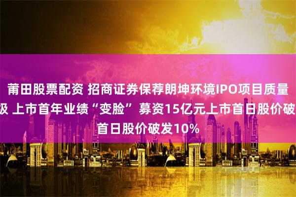 莆田股票配资 招商证券保荐朗坤环境IPO项目质量评级C级 上市首年业绩“变脸” 募资15亿元上市首日股价破发10%