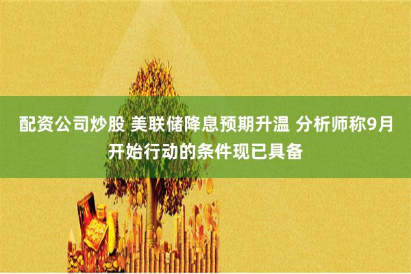 配资公司炒股 美联储降息预期升温 分析师称9月开始行动的条件现已具备