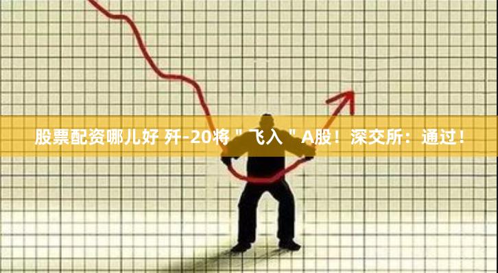 股票配资哪儿好 歼-20将＂飞入＂A股！深交所：通过！