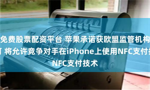 免费股票配资平台 苹果承诺获欧盟监管机构认可 将允许竞争对手在iPhone上使用NFC支付技术