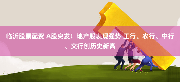临沂股票配资 A股突发！地产股表现强势 工行、农行、中行、交行创历史新高