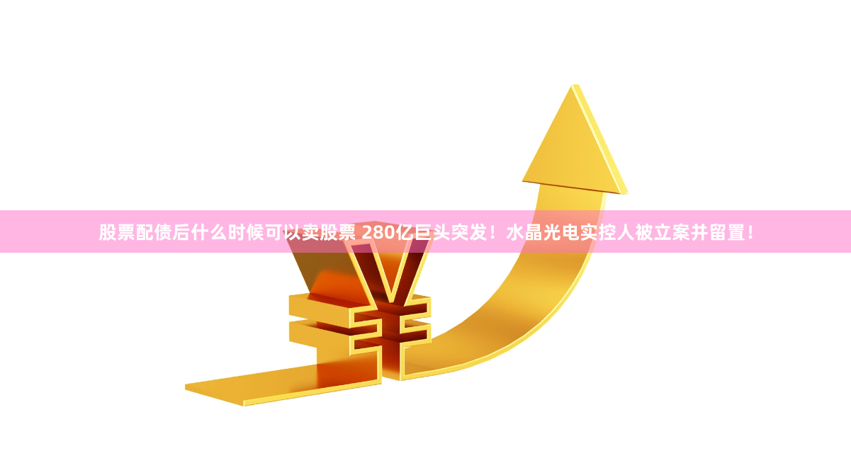 股票配债后什么时候可以卖股票 280亿巨头突发！水晶光电实控人被立案并留置！