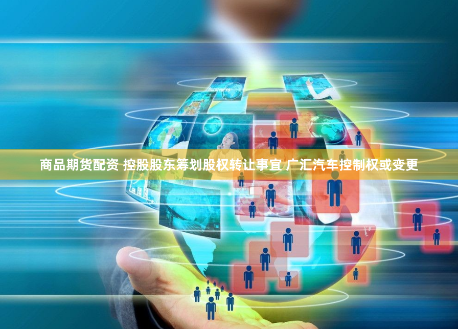 商品期货配资 控股股东筹划股权转让事宜 广汇汽车控制权或变更