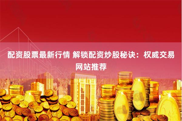 配资股票最新行情 解锁配资炒股秘诀：权威交易网站推荐