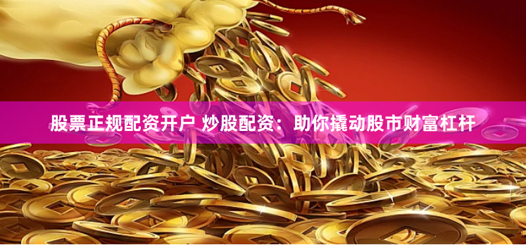 股票正规配资开户 炒股配资：助你撬动股市财富杠杆