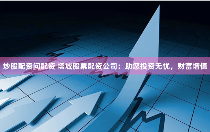 炒股配资问配资 塔城股票配资公司：助您投资无忧，财富增值