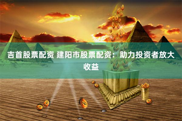 吉首股票配资 建阳市股票配资：助力投资者放大收益