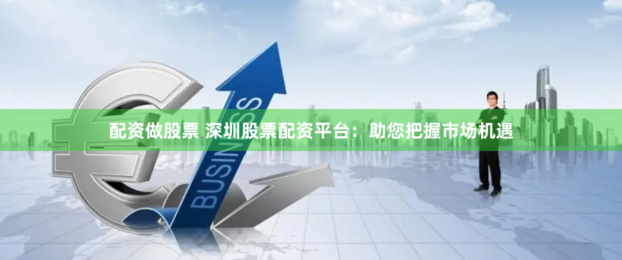 配资做股票 深圳股票配资平台：助您把握市场机遇