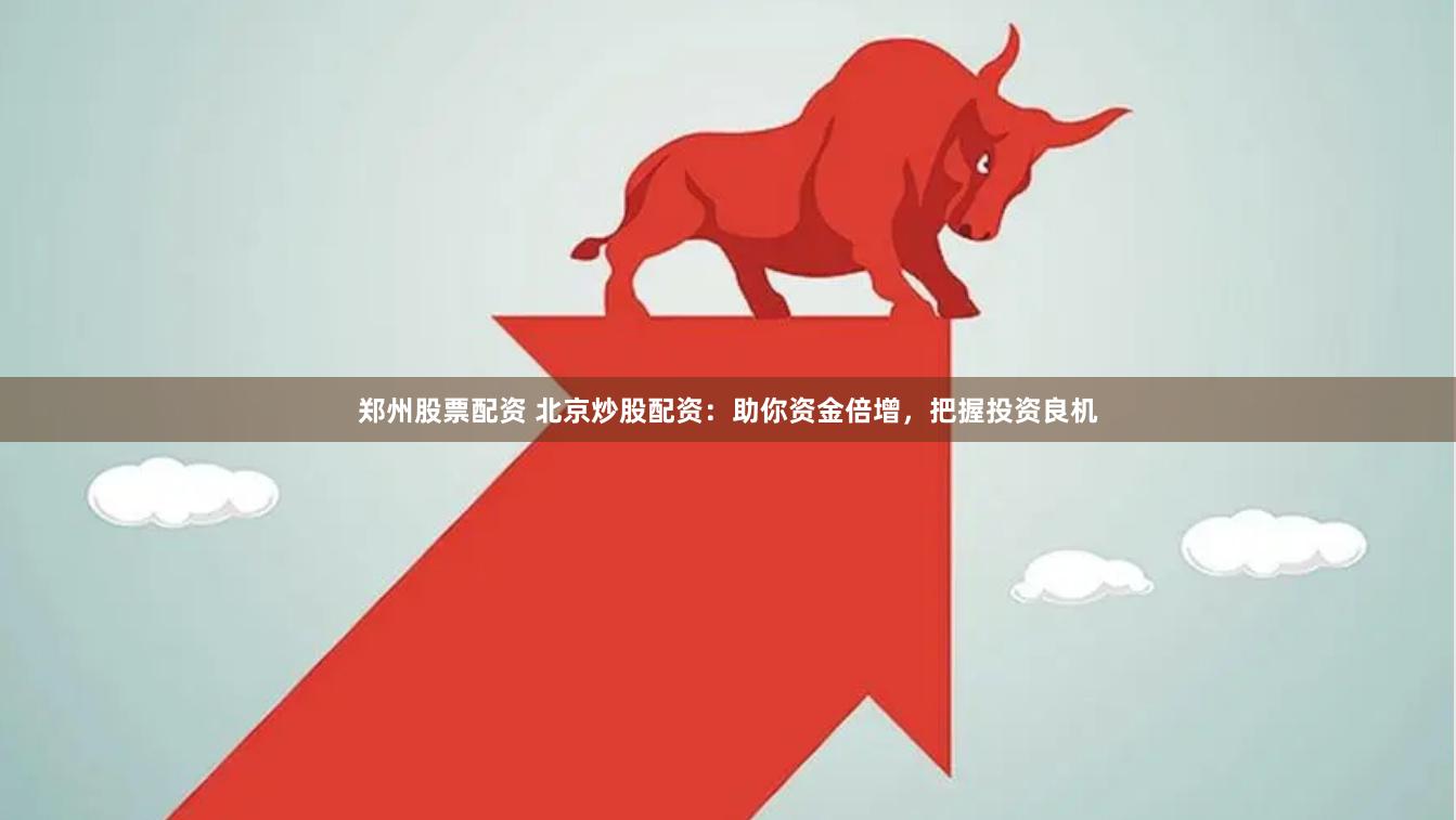 郑州股票配资 北京炒股配资：助你资金倍增，把握投资良机