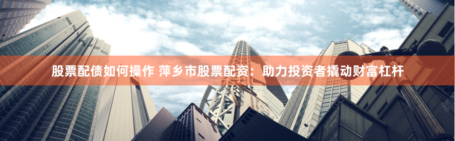 股票配债如何操作 萍乡市股票配资：助力投资者撬动财富杠杆