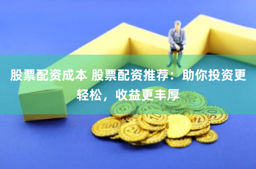 股票配资成本 股票配资推荐：助你投资更轻松，收益更丰厚