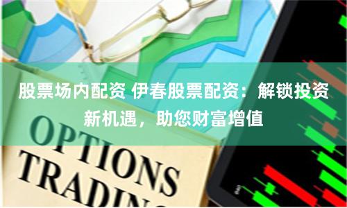 股票场内配资 伊春股票配资：解锁投资新机遇，助您财富增值