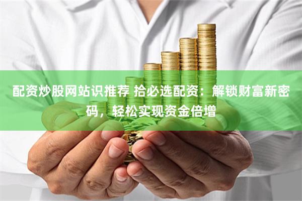 配资炒股网站识推荐 拾必选配资：解锁财富新密码，轻松实现资金倍增