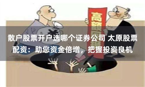 散户股票开户选哪个证券公司 太原股票配资:助您资金倍增,把握投资良机