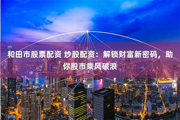和田市股票配资 炒股配资：解锁财富新密码，助你股市乘风破浪