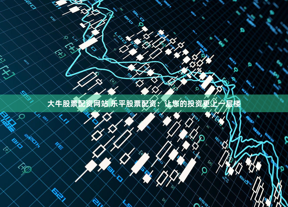 大牛股票配资网站 乐平股票配资：让您的投资更上一层楼