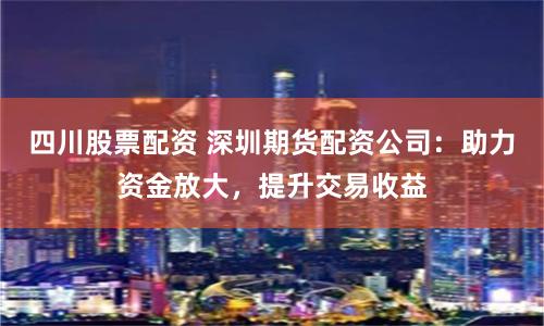 四川股票配资 深圳期货配资公司：助力资金放大，提升交易收益