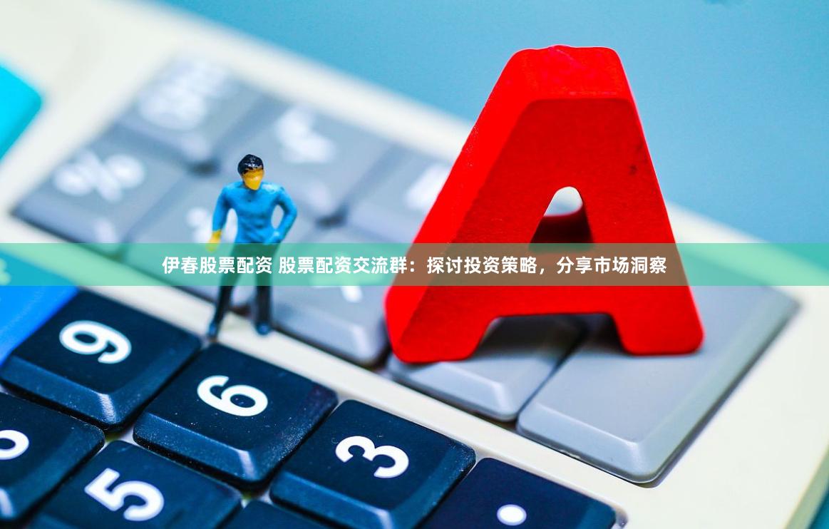 伊春股票配资 股票配资交流群：探讨投资策略，分享市场洞察