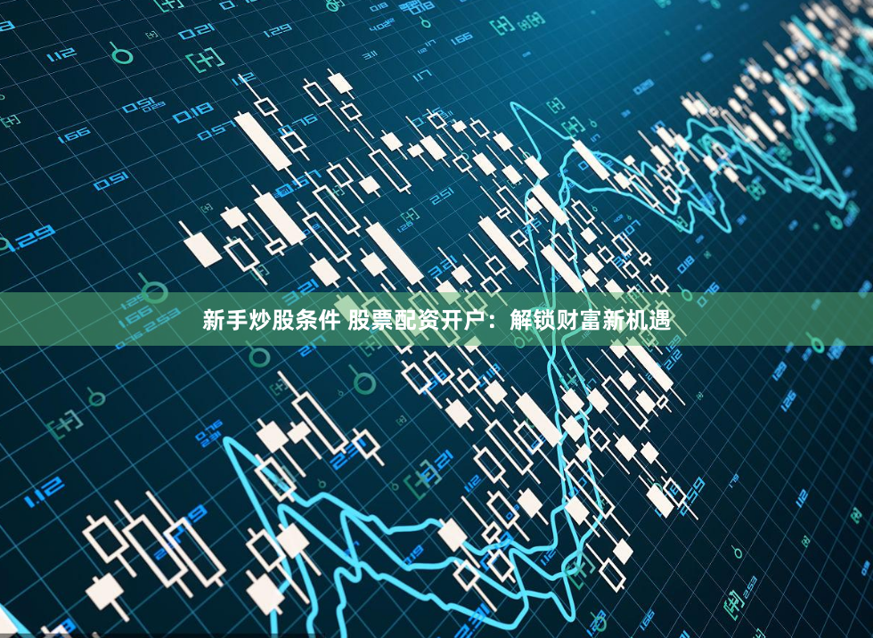 新手炒股条件 股票配资开户:解锁财富新机遇