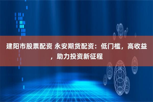 建阳市股票配资 永安期货配资：低门槛，高收益，助力投资新征程