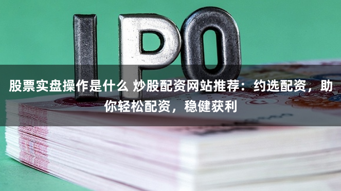 股票实盘操作是什么 炒股配资网站推荐:约选配资,助你轻松配资,稳健获利