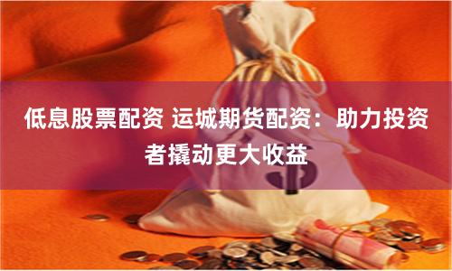 低息股票配资 运城期货配资:助力投资者撬动更大收益
