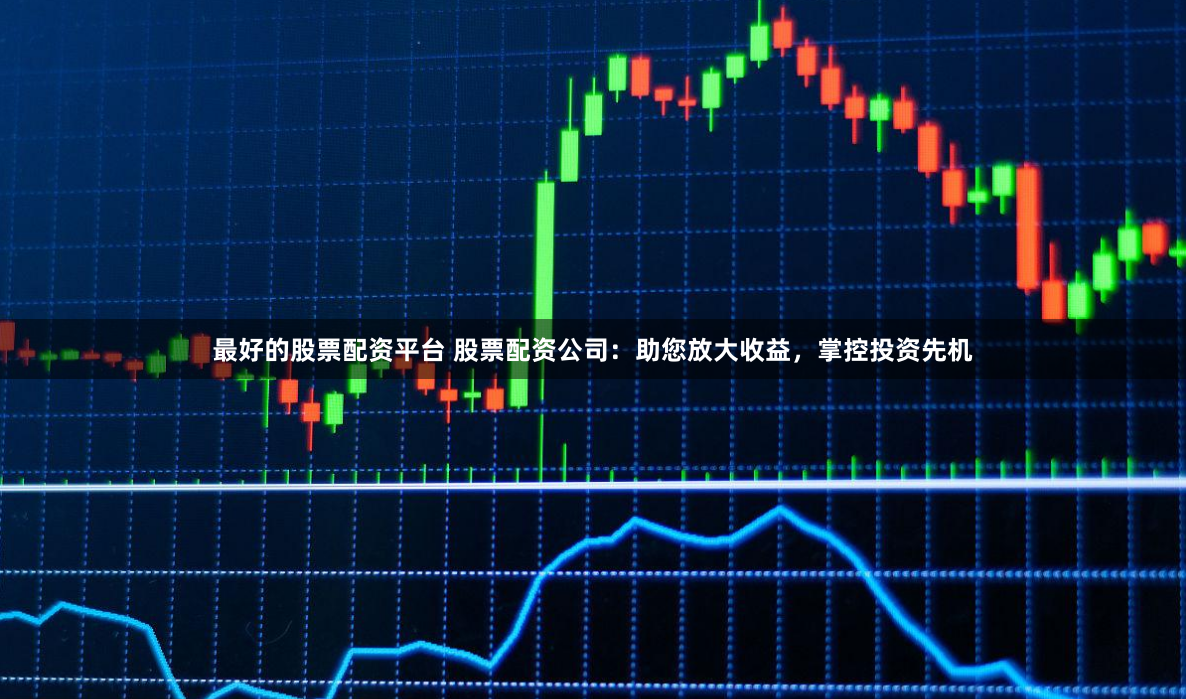 最好的股票配资平台 股票配资公司：助您放大收益，掌控投资先机