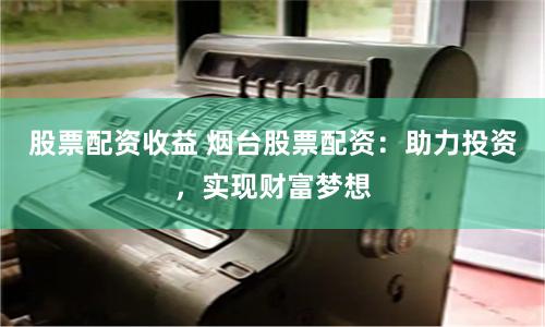 股票配资收益 烟台股票配资：助力投资，实现财富梦想